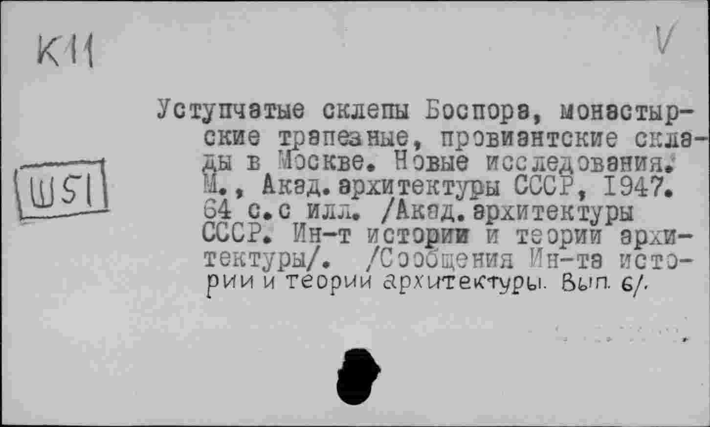 ﻿ки
V
ÇwHl
Уступчатые склепы Боспора, монастырские трапеаные, провиантские скла ды в Москве. Новые исследования. М., Акад, архитектуры СССР, 1947. 64 с.с илл. /Акад.архитектуры СССР. Ин-т истории и теории архитектуры/. /Сообщения Ин-та истории и теории архитектуру. Вил. 6/.